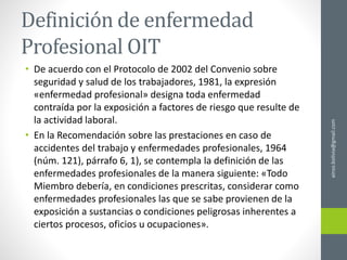 Definición de enfermedad
Profesional OIT
• De acuerdo con el Protocolo de 2002 del Convenio sobre
seguridad y salud de los trabajadores, 1981, la expresión
«enfermedad profesional» designa toda enfermedad
contraída por la exposición a factores de riesgo que resulte de
la actividad laboral.
• En la Recomendación sobre las prestaciones en caso de
accidentes del trabajo y enfermedades profesionales, 1964
(núm. 121), párrafo 6, 1), se contempla la definición de las
enfermedades profesionales de la manera siguiente: «Todo
Miembro debería, en condiciones prescritas, considerar como
enfermedades profesionales las que se sabe provienen de la
exposición a sustancias o condiciones peligrosas inherentes a
ciertos procesos, oficios u ocupaciones».
ainso.bolivia@gmail.com
 