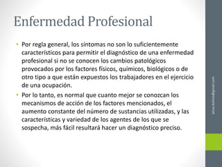 Enfermedad Profesional
• Por regla general, los síntomas no son lo suficientemente
característicos para permitir el diagnóstico de una enfermedad
profesional si no se conocen los cambios patológicos
provocados por los factores físicos, químicos, biológicos o de
otro tipo a que están expuestos los trabajadores en el ejercicio
de una ocupación.
• Por lo tanto, es normal que cuanto mejor se conozcan los
mecanismos de acción de los factores mencionados, el
aumento constante del número de sustancias utilizadas, y las
características y variedad de los agentes de los que se
sospecha, más fácil resultará hacer un diagnóstico preciso.
ainso.bolivia@gmail.com
 
