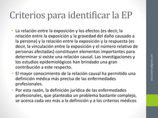 Criterios para identificar la EP
• La relación entre la exposición y los efectos (es decir, la
relación entre la exposición y la gravedad del daño causado a
la persona) y la relación entre la exposición y la respuesta (es
decir, la vinculación entre la exposición y el número relativo de
personas afectadas) constituyen elementos importantes para
determinar si existe una relación causal. Las investigaciones y
los estudios epidemiológicos han brindado una gran
contribución a este respecto.
• El mayor conocimiento de la relación causal ha permitido una
definición médica más precisa de las enfermedades
profesionales.
• Por esta razón, la definición jurídica de las enfermedades
profesionales, que planteaba un problema bastante complejo,
se acerca cada vez más a la definición y a los criterios médicos
ainso.bolivia@gmail.com
 