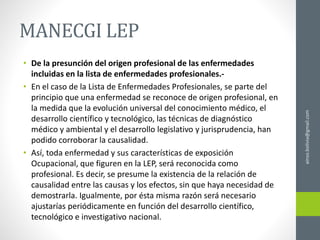 MANECGI LEP
• De la presunción del origen profesional de las enfermedades
incluidas en la lista de enfermedades profesionales.-
• En el caso de la Lista de Enfermedades Profesionales, se parte del
principio que una enfermedad se reconoce de origen profesional, en
la medida que la evolución universal del conocimiento médico, el
desarrollo científico y tecnológico, las técnicas de diagnóstico
médico y ambiental y el desarrollo legislativo y jurisprudencia, han
podido corroborar la causalidad.
• Así, toda enfermedad y sus características de exposición
Ocupacional, que figuren en la LEP, será reconocida como
profesional. Es decir, se presume la existencia de la relación de
causalidad entre las causas y los efectos, sin que haya necesidad de
demostrarla. Igualmente, por ésta misma razón será necesario
ajustarías periódicamente en función del desarrollo científico,
tecnológico e investigativo nacional.
ainso.bolivia@gmail.com
 