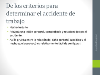 De los criterios para
determinar el accidente de
trabajo
• Hecho fortuito
• Provoca una lesión corporal, comprobado y relacionado con el
accidente.
• Así la prueba entre la relación del daño corporal sucedido y el
hecho que la provocó es relativamente fácil de configurar.
ainso.bolivia@gmail.com
 