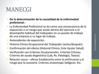 MANECGI
• De la determinación de la causalidad de la enfermedad
profesional.-
• La Enfermedad Profesional se da como una consecuencia de la
exposición a un riesgo que existe dentro del ejercicio o el
desempeño habitual del trabajador en un puesto de trabajo
de una empresa o su lugar de trabajo.
• Antecedentes de exposición.
• Historia Clínica Ocupacional del Trabajador (antes/después)
• Confirmación del efecto (Historial Clínico, Ente Gestor Salud)
• Verificación con Criterios Ocupacionales. Criterios Clínicos.
Criterios de ayuda diagnóstica (Lab, Rx, Patología, Toxico).
• Relación causa – efecto Establecerlo entre la enf/muerte y el
riesgo que lo ocasionó. Criterios anatomopa´tológicos. Etc.
ainso.bolivia@gmail.com
 