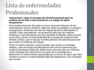 Lista de enfermedades
Profesionales
• Instrucciones sobre el concepto de Salud Ocupacional para los
médicos de los EGS o interconsultores y el equipo de Salud
Ocupacional.-
• Para la determinación del origen se hace necesario disponer de los
antecedentes técnico-médicos, objetivos sobre la patología en estudio y
el diagnóstico ambiental del sitio de trabajo donde se desempeña el
afiliado. Estos antecedentes son proporcionados por los médicos
tratantes o interconsultores que han atendido al afiliado, están inscritos
en los EGS y tienen la responsabilidad de la prestación asistencial del
afiliado al SSO; y, por el equipo multidisciplinario de Salud Ocupacional
que evalúa el ambiente de trabajo.
• Tanto el médico tratante o interconsultor que realiza un peritazgo
médico, como el equipo interdisciplinario de salud ocupacional que
realiza el peritazgo ambiental, deben tener presente que sus informes
serán utilizados para determinar el origen de la contingencia y
determinar el resarcimiento ocasionado por la misma. Es decir, que ellos
también asumen la responsabilidad legal del diagnóstico y los conceptos
que emiten.
ainso.bolivia@gmail.com
 