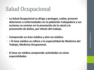 Salud Ocupacional
• La Salud Ocupacional se dirige a proteger, cuidar, prevenir
deterioros o enfermedades en la población trabajadora y sus
acciones se centran en la promoción de la salud y la
prevención de daños, por efecto del trabajo.
• Comprende un área médica y otra no-médica:
• • El área médica se refiere a la especialidad de Medicina del
Trabajo, Medicina Ocupacional.
• El área no médica comprende actividades en otras
especialidades
ainso.bolivia@gmail.com
 