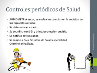 Controles periódicos de Salud
• AUDIOMETRIA anual, se evalúa los cambios en la audición en
los expuestos a ruido.
• Se determina el estado.
• Se coordina con SGI y brinda protección auditiva
• Se notifica al trabajador.
• Se remite a Caja Petrolera de Salud especialidad
Otorrinolaringólogo.
ainso.bolivia@gmail.com
 