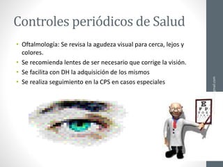 Controles periódicos de Salud
• Oftalmología: Se revisa la agudeza visual para cerca, lejos y
colores.
• Se recomienda lentes de ser necesario que corrige la visión.
• Se facilita con DH la adquisición de los mismos
• Se realiza seguimiento en la CPS en casos especiales
ainso.bolivia@gmail.com
 