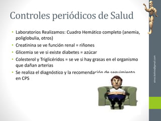 Controles periódicos de Salud
• Laboratorios Realizamos: Cuadro Hemático completo (anemia,
poliglobulia, otros)
• Creatinina se ve función renal = riñones
• Glicemia se ve si existe diabetes = azúcar
• Colesterol y Triglicéridos = se ve si hay grasas en el organismo
que dañan arterias
• Se realiza el diagnóstico y la recomendación de seguimiento
en CPS
ainso.bolivia@gmail.com
 