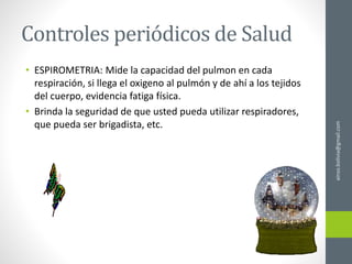 Controles periódicos de Salud
• ESPIROMETRIA: Mide la capacidad del pulmon en cada
respiración, si llega el oxigeno al pulmón y de ahí a los tejidos
del cuerpo, evidencia fatiga física.
• Brinda la seguridad de que usted pueda utilizar respiradores,
que pueda ser brigadista, etc.
ainso.bolivia@gmail.com
 