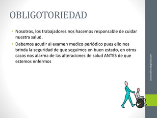 OBLIGOTORIEDAD
• Nosotros, los trabajadores nos hacemos responsable de cuidar
nuestra salud.
• Debemos acudir al examen medico periódico pues ello nos
brinda la seguridad de que seguimos en buen estado, en otros
casos nos alarma de las alteraciones de salud ANTES de que
estemos enfermos
ainso.bolivia@gmail.com
 