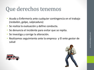 Que derechos tenemos
• Acuda a Enfermería ante cualquier contingencia en el trabajo
(resbalón, golpe, salpicadura)
• Se realiza la evaluación y define conducta.
• Se denuncia el incidente para evitar que se repita.
• Se investiga y corrige la alteración.
• Realizamos seguimiento ante la empresa y El ente gestor de
salud
ainso.bolivia@gmail.com
 