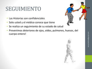 SEGUIMIENTO
• Las Historias son confidenciales
• Solo usted y el médico conoce que tiene
• Se realiza un seguimiento de su estado de salud
• Prevenimos deterioros de ojos, oídos, pulmones, huesos, del
cuerpo entero!
ainso.bolivia@gmail.com
 