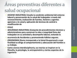 Áreas preventivas diferentes a
salud ocupacional
• HIGIENE INDUSTRIAL Estudia la condición ambiental del entorno
laboral y preservación de la salud del trabajador a través del
reconocimiento, evaluación de fuentes, factores y agentes
agresivos a la salud y aplicación de técnicas de control o
modificación de
• éstos)
• SEGURIDAD INDUSTRIAL (Conjunto de procedimientos técnicos y
administrativos para conservar la vida e integridad física del
trabajador en su actividad y desempeño laboral, evitando la
• ocurrencia de Accidentes y promoviendo hábitos seguros.
• ERGONOMIA (Rama incorporada a la Salud Ocupacional y cuya
finalidad se dirige al comportamiento y adecuación del hombre a
su trabajo.
• Como ciencia interdisciplinaria, sus teorías se inspiran en la
filosofía, la psicología, la antropometría y ciertos aspectos de la
ingeniería
ainso.bolivia@gmail.com
 
