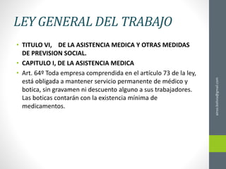LEY GENERAL DEL TRABAJO
• TITULO VI, DE LA ASISTENCIA MEDICA Y OTRAS MEDIDAS
DE PREVISION SOCIAL.
• CAPITULO I, DE LA ASISTENCIA MEDICA
• Art. 64º Toda empresa comprendida en el artículo 73 de la ley,
está obligada a mantener servicio permanente de médico y
botica, sin gravamen ni descuento alguno a sus trabajadores.
Las boticas contarán con la existencia mínima de
medicamentos.
ainso.bolivia@gmail.com
 