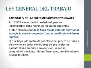 LEY GENERAL DEL TRABAJO
• CAPITULO IV DE LAS ENFERMEDADES PROFESIONALES
• Art. 112º La enfermedad profesional, para ser
indemnizable, debe reunir los requisitos siguientes:
• b) Que el trabajador no la haya tenido antes de ingresar al
trabajo, lo que se comprobará con el certificado médico de
ingreso;
• c) Que haya sido contraída por efecto del género de trabajo
de la víctima o de las condiciones en que lo efectuó
durante el año anterior a su aparición, lo que se
comprobará mediante informe facultativo, prohibiéndose la
prueba testifical.
ainso.bolivia@gmail.com
 