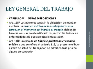LEY GENERAL DEL TRABAJO
• CAPITULO V OTRAS DISPOSICIONES
• Art. 115º Los patrones tendrán la obligación de mandar
efectuar un examen médico de los trabajadores a su
cargo, en el momento del ingreso al trabajo, debiendo
hacerse constar en el certificado respectivo las lesiones y
enfermedades de que adolezca el trabajador.
• Art. 118º En caso de no haberse practicado el examen
médico a que se refiere el artículo 115, se presume el buen
estado de salud del trabajador, no admitiéndose prueba
alguna en contrario.
ainso.bolivia@gmail.com
 