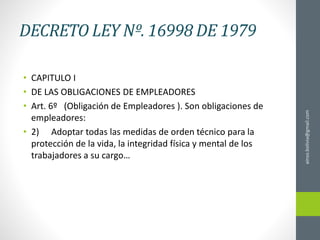 DECRETO LEY Nº. 16998 DE 1979
• CAPITULO I
• DE LAS OBLIGACIONES DE EMPLEADORES
• Art. 6º (Obligación de Empleadores ). Son obligaciones de
empleadores:
• 2) Adoptar todas las medidas de orden técnico para la
protección de la vida, la integridad física y mental de los
trabajadores a su cargo…
ainso.bolivia@gmail.com
 