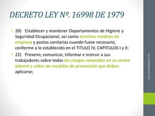 DECRETO LEY Nº. 16998 DE 1979
• 20) Establecer y mantener Departamentos de Higiene y
Seguridad Ocupacional, así como servicios médicos de
empresa y postas sanitarias cuando fuese necesario,
conforme a lo establecido en el TITULO IV, CAPITULOS I y II;
• 22) Prevenir, comunicar, informar e instruir a sus
trabajadores sobre todos los riesgos conocidos en su centro
laboral y sobre las medidas de prevención que deben
aplicarse;
ainso.bolivia@gmail.com
 
