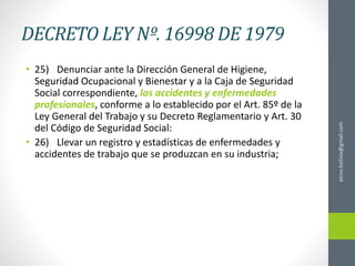 DECRETO LEY Nº. 16998 DE 1979
• 25) Denunciar ante la Dirección General de Higiene,
Seguridad Ocupacional y Bienestar y a la Caja de Seguridad
Social correspondiente, los accidentes y enfermedades
profesionales, conforme a lo establecido por el Art. 85º de la
Ley General del Trabajo y su Decreto Reglamentario y Art. 30
del Código de Seguridad Social:
• 26) Llevar un registro y estadísticas de enfermedades y
accidentes de trabajo que se produzcan en su industria;
ainso.bolivia@gmail.com
 