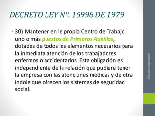DECRETO LEY Nº. 16998 DE 1979
• 30) Mantener en le propio Centro de Trabajo
uno o más puestos de Primeros Auxilios,
dotados de todos los elementos necesarios para
la inmediata atención de los trabajadores
enfermos o accidentados. Esta obligación es
independiente de la relación que pudiere tener
la empresa con las atenciones médicas y de otra
índole que ofrecen los sistemas de seguridad
social.
ainso.bolivia@gmail.com
 