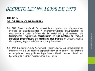 DECRETO LEY Nº. 16998 DE 1979
TITULO IV
DE LOS SERVICIOS DE EMPRESA
Art. 38º (Constitución de Servicios). Las empresas atendiendo a los
índices de accidentalidad y morbimortalidad ocupacional, la
naturaleza y característica de la actividad y el número de
trabajadores expuestos, constituirán en sus centros de trabajo
servicios preventivos de medicina del trabajo y Departamento
de Higiene, Seguridad Ocupacional y Bienestar.
Art. 39º (Supervisión de Servicios) . Dichos servicios estarán bajo la
supervisión de un médico especializado en medicina del trabajo
en el primer caso, y de un ingeniero o técnico especializado en
higiene y seguridad ocupacional en el otro.
ainso.bolivia@gmail.com
 