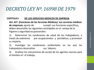 DECRETO LEY Nº. 16998 DE 1979
CAPITULO I DE LOS SERVICIOS MEDICOS DE EMPRESA
Art. 41º (Funciones de los Servicios Médicos). Los servicios médicos
de empresas, aparte de cumplir sus funciones específicas,
deben desarrollar las siguientes actividades en el campo de la
higiene y seguridad ocupacionales:
1) Determinar las condiciones de salud de los trabajadores, a
través de exámenes pre ocupacionales y periódicos, y promover
su mejoría;
2) Investigar las condiciones ambientales en las que los
trabajadores desarrollan sus labores;
3) Analizar los mecanismos de acción de los agentes nocivos para
el hombre en el trabajo;
ainso.bolivia@gmail.com
 