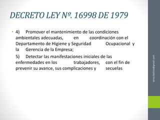 DECRETO LEY Nº. 16998 DE 1979
• 4) Promover el mantenimiento de las condiciones
ambientales adecuadas, en coordinación con el
Departamento de Higiene y Seguridad Ocupacional y
la Gerencia de la Empresa;
5) Detectar las manifestaciones iniciales de las
enfermedades en los trabajadores, con el fin de
prevenir su avance, sus complicaciones y secuelas
ainso.bolivia@gmail.com
 