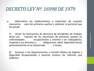 DECRETO LEY Nº. 16998 DE 1979
6) Administrar los medicamentos y materiales de curación
necesarios, para los primeros auxilios y adiestrar al personal que
los preste;
7) Llenar los formularios de denuncia de Accidentes de Trabajo;
llevar una relación de las atenciones de primeros auxilios en
enfermedades ocupacionales y orientar a los trabajadores,
respecto a sus derechos y obligaciones sobre Seguridad Social,
particularmente en lo relacionado a rentas;
8) Asesorar a los Departamentos y Comités Mixtos de Higiene y
Seguridad Ocupacionales y hacerles conocer los informes que
elaboren.
ainso.bolivia@gmail.com
 
