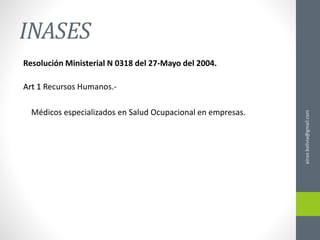 INASES
Resolución Ministerial N 0318 del 27-Mayo del 2004.
Art 1 Recursos Humanos.-
Médicos especializados en Salud Ocupacional en empresas.
ainso.bolivia@gmail.com
 