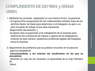 CUMPLIMIENTODE ISO 9001 y OSHAS
18001
1.-Mediante los controles registrados en una historia clínica ocupacional
- Al ingreso,(Pre ocupacional) Se han implementado estudios fuera de los
del Ente Gestor de Salud para determinar si el trabajador es apto o no
para el puesto de trabajo al que esta ingresando
-Seguimiento (anualizado) y
-Al egreso (pos ocupacional) a los trabajadores de la empresa para
determinar las condiciones de ingreso y egreso de los trabajadores,
evitando de esta manera posteriores problemas legales del trabajador
hacia la empresa.
2.-Seguimiento de problemas que se pudieran encontrar en la salud de
algunos trabajadores
Comunicándoles a los mismos las condiciones en las que se
encuentran,
refiriendo en caso de ser necesario al especialista de la Caja Petrolera
de
Salud.
ainso.bolivia@gmail.com
 