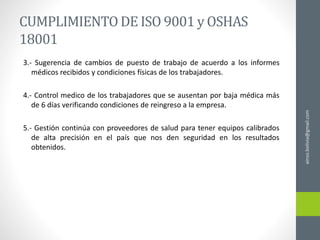 CUMPLIMIENTODE ISO 9001 y OSHAS
18001
3.- Sugerencia de cambios de puesto de trabajo de acuerdo a los informes
médicos recibidos y condiciones físicas de los trabajadores.
4.- Control medico de los trabajadores que se ausentan por baja médica más
de 6 días verificando condiciones de reingreso a la empresa.
5.- Gestión continúa con proveedores de salud para tener equipos calibrados
de alta precisión en el país que nos den seguridad en los resultados
obtenidos.
ainso.bolivia@gmail.com
 