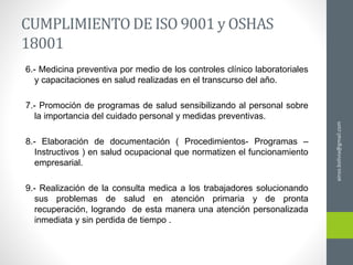 CUMPLIMIENTODE ISO 9001 y OSHAS
18001
6.- Medicina preventiva por medio de los controles clínico laboratoriales
y capacitaciones en salud realizadas en el transcurso del año.
7.- Promoción de programas de salud sensibilizando al personal sobre
la importancia del cuidado personal y medidas preventivas.
8.- Elaboración de documentación ( Procedimientos- Programas –
Instructivos ) en salud ocupacional que normatizen el funcionamiento
empresarial.
9.- Realización de la consulta medica a los trabajadores solucionando
sus problemas de salud en atención primaria y de pronta
recuperación, logrando de esta manera una atención personalizada
inmediata y sin perdida de tiempo .
ainso.bolivia@gmail.com
 