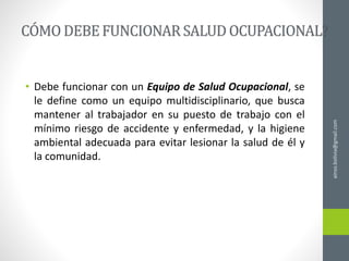• Debe funcionar con un Equipo de Salud Ocupacional, se
le define como un equipo multidisciplinario, que busca
mantener al trabajador en su puesto de trabajo con el
mínimo riesgo de accidente y enfermedad, y la higiene
ambiental adecuada para evitar lesionar la salud de él y
la comunidad.
ainso.bolivia@gmail.com
 