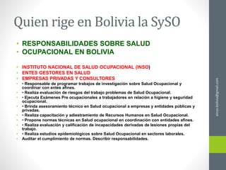 Quien rige en Bolivia la SySO
• RESPONSABILIDADES SOBRE SALUD
• OCUPACIONAL EN BOLIVIA
• INSTITUTO NACIONAL DE SALUD OCUPACIONAL (INSO)
• ENTES GESTORES EN SALUD
• EMPRESAS PRIVADAS Y CONSULTORES
• • Responsable de programar trabajos de investigación sobre Salud Ocupacional y
coordinar con entes afines.
• • Realiza evaluación de riesgos del trabajo problemas de Salud Ocupacional.
• • Ejecuta Exámenes Pre ocupacionales a trabajadores en relación a higiene y seguridad
ocupacional.
• • Brinda asesoramiento técnico en Salud ocupacional a empresas y entidades públicas y
privadas.
• • Realiza capacitación y adiestramiento de Recursos Humanos en Salud Ocupacional.
• • Propone normas técnicas en Salud ocupacional en coordinación con entidades afines.
• • Realiza evaluación y calificación de incapacidades derivadas de lesiones propias del
trabajo.
• • Realiza estudios epidemiológicos sobre Salud Ocupacional en sectores laborales.
• Auditar el cumplimiento de normas. Describir responsabilidades.
ainso.bolivia@gmail.com
 