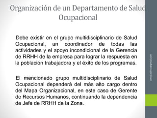 Debe existir en el grupo multidisciplinario de Salud
Ocupacional, un coordinador de todas las
actividades y el apoyo incondicional de la Gerencia
de RRHH de la empresa para lograr la respuesta en
la población trabajadora y el éxito de los programas.
El mencionado grupo multidisciplinario de Salud
Ocupacional dependerá del más alto cargo dentro
del Mapa Organizacional, en este caso de Gerente
de Recursos Humanos, continuando la dependencia
de Jefe de RRHH de la Zona.
ainso.bolivia@gmail.com
 