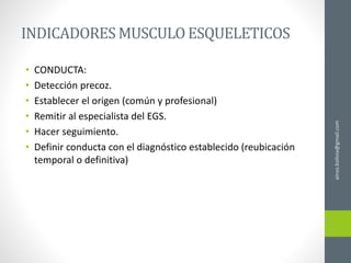 ainso.bolivia@gmail.com
INDICADORES MUSCULOESQUELETICOS
• CONDUCTA:
• Detección precoz.
• Establecer el origen (común y profesional)
• Remitir al especialista del EGS.
• Hacer seguimiento.
• Definir conducta con el diagnóstico establecido (reubicación
temporal o definitiva)
 