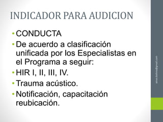 ainso.bolivia@gmail.com
INDICADOR PARA AUDICION
•CONDUCTA
•De acuerdo a clasificación
unificada por los Especialistas en
el Programa a seguir:
•HIR I, II, III, IV.
•Trauma acústico.
•Notificación, capacitación
reubicación.
 
