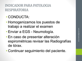 INDICADOR PARA PATOLOGIA
RESPIRATORIA
• CONDUCTA:
• Homogenizamos los puestos de
trabajo a realizar el examen
• Enviar a EGS - Neumología.
• En caso de presentar alteración
espirométricas revisar las Radiografías
de tórax.
• Continuar seguimiento del paciente.
ainso.bolivia@gmail.com
 