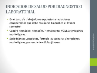 ainso.bolivia@gmail.com
INDICADOR DE SALUD POR DIAGNOSTICO
LABORATORIAL
• En el caso de trabajadores expuestos a radiaciones
consideramos que debe realizarse bianual en el Primer
semestre:
• Cuadro Hemático: Hematíes, Hematocrito, VCM, alteraciones
morfológicas.
• Serie Blanca: Leucocitos, formula leucocitaria, alteraciones
morfológicas, presencia de células jóvenes
 