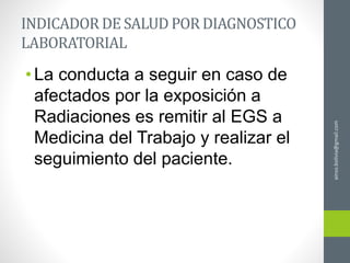ainso.bolivia@gmail.com
INDICADOR DE SALUD POR DIAGNOSTICO
LABORATORIAL
•La conducta a seguir en caso de
afectados por la exposición a
Radiaciones es remitir al EGS a
Medicina del Trabajo y realizar el
seguimiento del paciente.
 