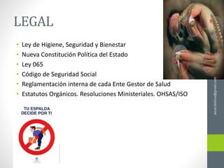 LEGAL
• Ley de Higiene, Seguridad y Bienestar
• Nueva Constitución Política del Estado
• Ley 065
• Código de Seguridad Social
• Reglamentación interna de cada Ente Gestor de Salud
• Estatutos Orgánicos. Resoluciones Ministeriales. OHSAS/ISO
ainso.bolivia@gmail.com
 