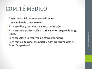 ainso.bolivia@gmail.com
COMITÉ MEDICO
• Crear un comité de toma de dediciones.
• Intercambio de conocimientos.
• Para estudios y cambios de puesto de trabajo
• Para asesoria y orientación al trabajador en Seguro de Largo
Plazo.
• Para asesorar a la empresa en casos requeridos.
• Para cambio de conductas establecidas en el programa de
Salud Ocupacional
 