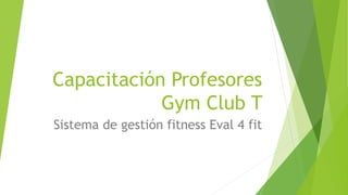 Capacitación Profesores
Gym Club T
Sistema de gestión fitness Eval 4 fit
 