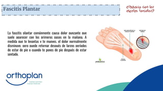 Fascitis Plantar
La fascitis plantar comúnmente causa dolor punzante que
suele aparecer con los primeros pasos en la mañana. A
medida que te levantas y te mueves, el dolor normalmente
disminuye, pero puede retornar después de largos períodos
de estar de pie o cuando te pones de pie después de estar
sentado.
 