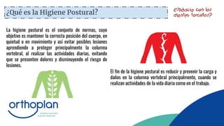 ¿Qué es la Higiene Postural?
La higiene postural es el conjunto de normas, cuyo
objetivo es mantener la correcta posición del cuerpo, en
quietud o en movimiento y así evitar posibles lesiones
aprendiendo a proteger principalmente la columna
vertebral, al realizar las actividades diarias, evitando
que se presenten dolores y disminuyendo el riesgo de
lesiones.
El fin de la higiene postural es reducir y prevenir la carga y
daños en la columna vertebral principalmente, cuando se
realizan actividades de la vida diaria como en el trabajo.
 