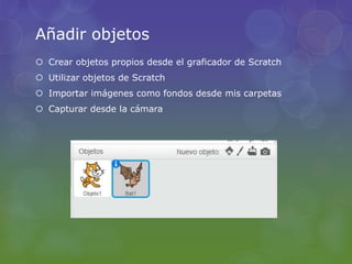 Añadir objetos
 Crear objetos propios desde el graficador de Scratch
 Utilizar objetos de Scratch
 Importar imágenes como fondos desde mis carpetas
 Capturar desde la cámara
 