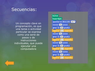 Secuencias:
Un concepto clave en
programación, es que
una tarea o actividad
particular se expresa
como una serie de
pasos o de
instrucciones
individuales, que puede
ejecutar una
computadora
 
