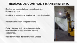 MEDIDAS DE CONTROL Y MANTENIMIENTO
Realizar un mantenimiento periódico de las
lámparas y focos.
Modificar el sistema de iluminación o su distribución.
Instalar iluminación complementaria
Evitar bloquear la iluminación durante la
realización de la actividad que se esta
elaborando.
Realizar limpieza de las lámparas y focos.
 
