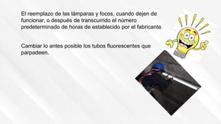 El reemplazo de las lámparas y focos, cuando dejen de
funcionar, o después de transcurrido el número
predeterminado de horas de establecido por el fabricante.
Cambiar lo antes posible los tubos fluorescentes que
parpadeen.
 