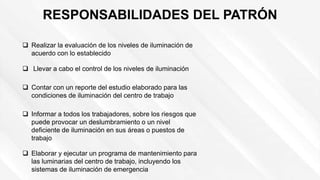 RESPONSABILIDADES DEL PATRÓN
 Llevar a cabo el control de los niveles de iluminación
 Realizar la evaluación de los niveles de iluminación de
acuerdo con lo establecido
 Contar con un reporte del estudio elaborado para las
condiciones de iluminación del centro de trabajo
 Informar a todos los trabajadores, sobre los riesgos que
puede provocar un deslumbramiento o un nivel
deficiente de iluminación en sus áreas o puestos de
trabajo
 Elaborar y ejecutar un programa de mantenimiento para
las luminarias del centro de trabajo, incluyendo los
sistemas de iluminación de emergencia
 