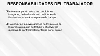 RESPONSABILIDADES DEL TRABAJADOR
 Informar al patrón sobre las condiciones
inseguras, derivadas de las condiciones de
iluminación en su área o puesto de trabajo
 Colaborar en las evaluaciones de los niveles de
las áreas o puestos de trabajo y observar las
medidas de control implementadas por el patrón
 